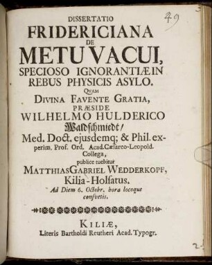 Dissertatio Fridericiana De Metu Vacui, Specioso Ignorantiae In Rebus Physicis Asylo : Quam ... Praeside Wilhelmo Hulderico Waldschmiedt/ Med. Doct. ... publice tuebitur Matthias Gabriel Wedderkopf, Kilia-Holsatus. Ad Diem 6. Octobr. ...