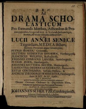 Ad Drama Scholasticum Pro formandis Moribus, Actionibus & Pronuciationibus, Loquendi item & Scribendi, Iudicandique, facultate, per Scholae Discipulos instituendum: in quo Lucii Annaei Senaecae Tragoediam, Medea dictam, Iuvenes Pereximii atque Ornatissimi ... Anno MDCC die XV. Aprilis, ... proponent; Omnes ... Viros, Scholarum Literarumque Patronos & Fautores ... invitat Johannes Schultze, Gardelegiensis, Johannei Hamburgensis h. t. Rector