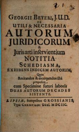 Georgii Beyeri, J.U.D. De Utili & Necessaria Autorum Juridicorum & Juris Arti inservientium Notitia Schediasma . Exhibens Indicem Autorum, Quos Recitandos & excerpendos sibi proposuit cum Specimine futuri laboris Duas Autorum Decades Sistente