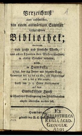 Verzeichniß einer ansehnlichen, von einem auswärtigen Sammler nachgelassenen Bibliothek : worinnen viele große und herrliche Werke, aus allen Theilen der Wissenschaften, in allerley Sprachen enthalten ; welche in Hamburg 1791. den 24 Jenner ... auf dem Eimbeckischen Hause in öffentlicher Versteigerung dem Höchstbietenden einzeln überlassen werden soll