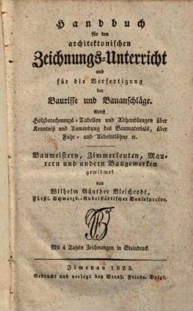 Handbuch für den architektonischen Zeichnungs-Unterricht und für die Verfertigung der Baurisse und Bauanschläge : Nebst Holzberechnungs-Tabellen und Abhandlungen über Kenntniß und Anwendung des Baumaterials, über Fuhr- und Arbeitslöhne etc. Mit 4 Tafeln Zeichnungen in Steindruck