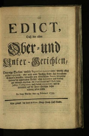 Edict, Daß bey allen Ober- und Unter-Gerichten Diejenige Sachen, welche Bagatellen concerniren, wenig oder nichts importiren, oder auch unter Funffzig Rthlr. sich belauffende Schulden betreffen, niemahls zum ordentlichen Proces verwiesen, sondern bey mündlichem Verhör, ohne Advocaten und Kosten, auf einmahl abgethan, die Præsidenten und Chefs derer Justitz-Collegiorum auch davon repondiren, und insonderheit auf die Unter-Gerichte besser achtung geben sollen