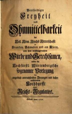 Vertheidigte Freyheit und Ohnmittelbarkeit der Heil. Röm. Reichs Ritterschafft in Franken, Schwaben, und am Rhein, auch ihrer wohlhergebrachten Würde und Gerechtsamen, wider die Hochfürstl. Würtembergische sogenannte Vorlegung der angeblich anwachsenden Irrungen, und daher entstehenden Nothdurfft eines Reichs-Regulativs, [1,1]