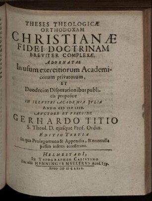 Theses Theologicae Orthodoxam Christianae Fidei Doctrinam Breviter Complexae : Adornatae In usum exercitiorum Academicorum privatorum, Et Duodecim Disputationibus publicis propositae In Illustri Academia Iulia Anno MDCLIIX.