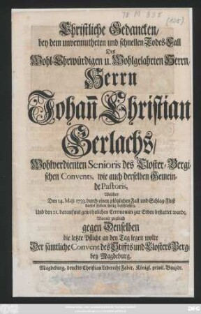 Christliche Gedancken, bey dem unvermutheten und schnellen Todes-Fall Des Wohl-Ehrwürdigen u. Wohlgelahrten Herrn, Herrn Johan[n] Christian Gerlachs, Wohlverdienten Senioris des Closter-Bergischen Convents, wie auch derselben Gemeinde Pastoris, Welcher Den 14. Maji 1733. durch einen plötzlichen Fall und Schlag-Fluß dieses Leben seelig beschlossen, Und den 21. darauf mit gewöhnlichen Ceremonien zur Erben bestattet wurde, Womit zugleich gegen Denselben die letzte Pflicht an den Tag legen wolte Der sämtliche Convent des Stiffts und Closters Berge bey Magdeburg