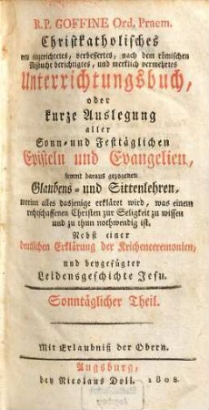 R. P. Goffine Ord. Praem. Christkatholisches neu eingerichtetes, verbessertes, nach dem Römischen Meßbuche berichtigtes, und merklich vermehrtes Unterrichtungsbuch, oder kurze Auslegung aller Sonn- und Festtäglichen Episteln und Evangelien : sammt daraus gezogenen Glaubens- und Sittenlehren, worinn alles Dasjenige erkläret wird, was einem rechtschaffenen Christen zu Seligkeit zu wissen und zu thun nothwendig ist ; nebst einer deutlichen Erklärung der Kirchenceremonien, und beygefügter Leidensgeschichte Jesu, [1]. Sonntäglicher Theil.