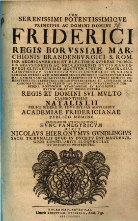 Cum serenissimi potentissimique principis ac domini, domini Friderici, regis Borussiae, Marchionis Brandenburgici ... natalis LII. felici sidere IV. Idus Iulias adfulgeret, academiae Fridericianae publico nomine demississime subiectissimeque hunc panegyricum dixit Nicolaus Hieronymus Gundlingius