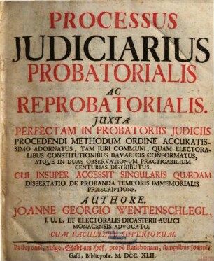 Processus Judiciarius Probatorialis Ac Reprobatorialis : Juxta Perfectam In Probatoriis Judiciis Procedendi Methodum Ordine Accuratissimo Adornatus, Tam Juri Communi, Quam Electoralibus Constitutionibus Bavaricis Conformatus, Atque In Duas Observationum Practicabilium Centurias Distributus. Cui Insuper Accessit Singularis Quædam Dissertatio De Probanda Temporis Immemorialis Præscriptione