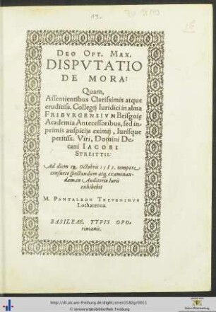 DEO OPT. MAX. DISPVTATIO DE MORA: Quam, Assentientibus ... Collegij Iuridici in alma FRIBVRGENSIVM Brisgoię Academia Antecessoribus, sed inprimis auspicijs eximij, Iurisque peritiss. Viri, Domini Decani IACOBI STREITTII: Ad diem 19. Octobris 1582. tempore consueto spectandam at[que] examinandam, in Auditorio Iuris exhibebit M. PANTALEON THEVENINVS Lotharenus