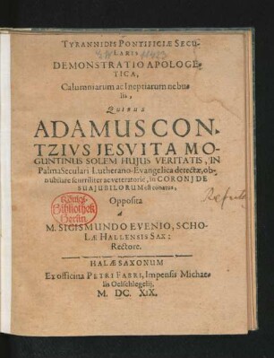 Tyrannidis Pontificiae Secularis Demonstratio Apologetica, Calumniarum ac Ineptiarum nebulis : Quibus Adamus Contzius Jesuita Moguntinus Solem Huius Veritatis, In Palma Seculari Lutherano-Evangelica detectae, obnubilare scurriliter ac veteratorie, in Coronide Sua Iubilorum est conatus