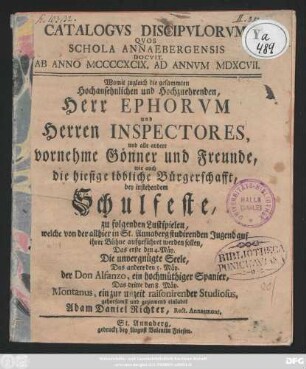 Catalogvs Discipvlorum Qvos Schola Annabergensis Docvit. Ab Anno MCCCCXCIX. Ad Annvm MDXCVII. : Womit zugleich die gesammten Hochansehnlichen und Hochzuehrenden, Herr Ephorvm und Herren Inspectores, und alle andere vornehme Gönner und Freunde, wie auch die hiesige löbliche Bürgerschafft, bey instehendem Schulfeste, zu folgenden Lustspielen, welche von der allhier in St. Annaberg studirenden Jugens auf ihrer Bühne aufgeführet werden sollen, Das erste den 4. Mäy. Die unvergnügte Seele, Das andere den 5. Mäy. der Don Alfanzo, ein hochmüthiger Spanier, Das dritte den 8. Mäy. Montanus, ein zur unzeit raisonirender Studiosus, ... einladet