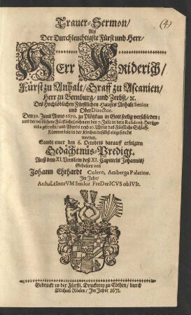 Trauer-Sermon/ Als Der Durchleuchtigste Fürst und Herr/ Herr Friderich/ Fürst zu Anhalt/ Graff zu Ascanien/ Herr zu Bernburg/ und Zerbst/ [et]c. Des Hochlöblichen Fürstlichen Hauses Anhalt Senior und OberDirector. Den 30. Iunii Anno 1670. zu Plötzkau in Gott seelig verschieden; und der verblichene Fürstliche Leichnam den 7. Iulii in dero Residentz Hartzgeroda gebracht/ und Abends nach 10. Uhr in das Fürstliche Schlaff-Kämmerlein in der Kirchen daselbst eingesencket worden : Sambt einer den 6. Octobris darauff erfolgten Gedächtnüs-Predigt. Auß dem XI. Verslein deß XI. Capittels Johannis