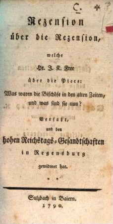 Rezension über die Rezension, welche Hr. J. K. Free über die Piece: Was waren die Bischöfe in den alten Zeiten, und was sind sie nun? Verfaßt, und den hohen Reichstags-Gesandtschaften in Regensburg gewidmet hat