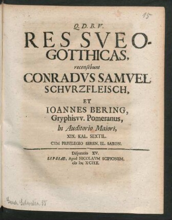 [Disputatio XV.] Res Sueo-Gotthicas, recensebunt Conradus Samuel Schurzfleisch, Et Joannes Bering, Gryphisw. Pomeranus, In Auditorio Maiori, XIX. Kal. Sextil.