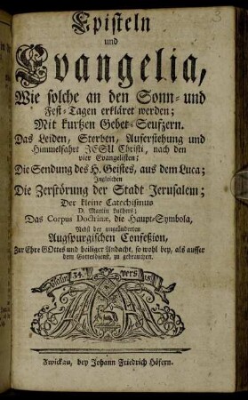 Episteln und Evangelia, Wie solche an den Sonn- und Fest-Tagen erkläret werden : Mit kurtzen Gebet-Seufzern ; Das Leiden, Sterben, Auferstehung und Himmelfahrt Jesu Christi, nach den vier Evangelisten; Die Sendung des H. Geistes, aus dem Luca; Ingleichen Die Zerstörung der Stadt Jerusalem; Der kleine Catechismus D. Martin Luthers; Das Corpus Doctrinæ, die Haupt-Symbola, Nebst der ungeänderten Augspurgischen Confeßion, Zur Ehre Gottes und heiliger Andacht, so wohl bey, als ausser dem Gottesdienst, zu gebrauchen