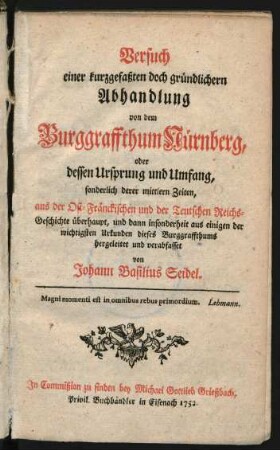 Versuch einer kurzgefaßten doch gründlichern Abhandlung von dem Burggraffthum Nürnberg, oder dessen Ursprung und Umfang, sonderlich derer mittlern Zeiten : aus der Ost-Fränckischen und der Teutschen Reichs-Geschichte überhaupt, und dann insonderheit aus einigen der wichtigsten Urkunden dieses Burggraffthums hergeleitet und verabfasset