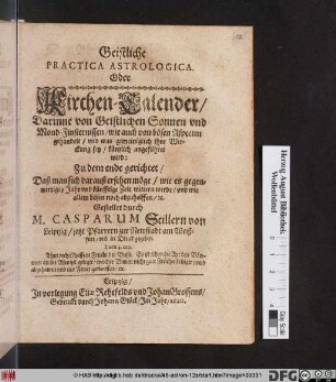 Geistliche Practica Astrologica. Oder Kirchen-Calender : Darinne von Geistlichen Sonnen und Mond-Finsternissen/ wie auch von bösen Aspecten gehandelt/ und was gemeiniglich ihre Wirckung sey/ kürtzlich angeführet wird ; ... Daß man sich darauß ersehen möge/ wie es gegenwertiges Jahr und künfftige Zeit wittern werde/ und wie allem bösen noch abzuhelffen/ [et]c.