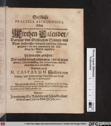Geistliche Practica Astrologica. Oder Kirchen-Calender : Darinne von Geistlichen Sonnen und Mond-Finsternissen/ wie auch von bösen Aspecten gehandelt/ und was gemeiniglich ihre Wirckung sey/ kürtzlich angeführet wird ; ... Daß man sich darauß ersehen möge/ wie es gegenwertiges Jahr und künfftige Zeit wittern werde/ und wie allem bösen noch abzuhelffen/ [et]c.