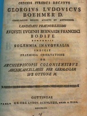 Ordinis Ivridici Decanvs Georgivs Lvdovicvs Boehmer D. Consiliarivs Regivs Avlicvs Et Antecessor Candidati Praenobilissimi Avgvsti Evgenii Bernardi Francisci Bodife Bonnensis Solennia Inavgvralia Indicit Praemissa Observatione De Archiepiscopis Coloniensibvs Archicancellariis Per Germaniam Svb Ottone M. : [P. P. in Georgia Augusta a. d. XVI. Aug. MDCCLIII.]