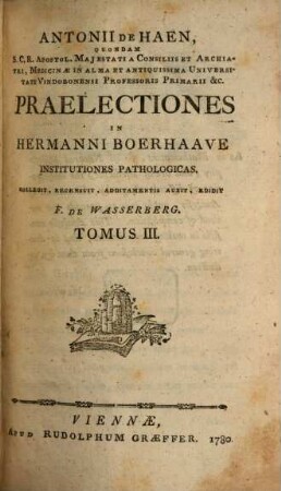 Antonii De Haen, Quondam S.C.R. Apostol. Majestati A Consiliis Et Archiatri, Medicinæ In Alma Et Antiquissima Universitate Vindobonensi Professoris Primarii &c. Praelectiones In Hermanni Boerhaave Institutiones Pathologicas, Tomus III