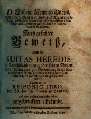 D. Johann Heinrich Bocris ... Kurtz gefaßter Beweiß, daß die Suitas heredis in Teutschland wenig oder keinen Nutzen zeige, dahingegen zur Verwirrung derer vaterländischen Rechte und Bekränckung derer Parthien wahren Gerechtsame ein grosses mitwürcke : Nebst einem Responso iuris der löbl. Juristen-Facultät zu Bamberg und einer andern dahin dienenden ungedruckten Uhrkunde