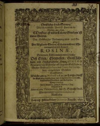 Christlicher Leich-Sermon/ Uber die tröstliche Wort S. Pauli an die Philipp. am 1. Cap. Christus ist mein Leben/ Sterben ist mein Gewin : Bey Volckreicher Versamlung unnd LeichBegängnis Der Weiland Edelen/ Erbarn und viel Ehrentugendreichen Frawen Rosinae, Gebornen Kühleweinin von Leipzig/ Deß Edlen/ Ehrnvesten/ GroßAchtbarn und Hochgelahrten Herrn Simeon Reinhards von Pristebligk/ uff Langendorff un[d] Rieda/ [et]c. Beyder Rechten Doctoris, und Comit. Pal. Ceas. &c. hertz-vielgeliebten Ehelichen Haußfrawen. Welche am 13. Novemb. 1631. zu Langendorff in Gott selig verstorben/ und folgends den 17. eiusd. daselbsten Christlich zur Erden bestattet worden. Ihres Alters 31. Jahr/ 6. Monat/ 7. Tag. Gehalten