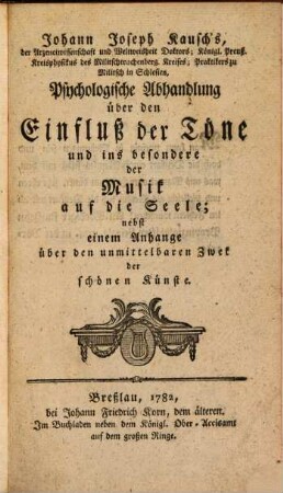 Johann Joseph Kausch's, der Arzeneiwissenschaft und Weltweisheit Doktors; Königl. Preuß. Kreisphysikus des Militschtrachtenberg. Kreises; Praktikers zu Militsch in Schlesien, Psychologische Abhandlung über den Einfluß der Töne und ins besondere der Musik auf die Seele : nebst einem Anhange über den unmittelbaren Zweck der schönen Künste