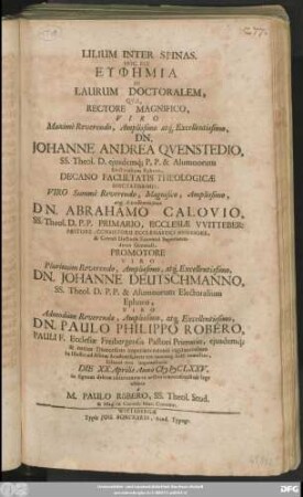 Lilium Inter Spinas. Hoc Est Euphēmia In Laurum Doctoralem, Quae, Rectore ... Dn. Johanne Andrea Quenstedio, SS. Theol D. ... Decano ... Dn. Abrahamo Calovio, SS. Theol. D. ... Promotore ... Dn. Johanne Deutschmanno, SS. Theol. D. ... Viro ... Dn. Paulo Philippo Robero, Pauli F. Ecclesiae Fribergensis Pastori Primario ... In Illustri ad Albim Academia ... solenni ritu imponebatur Die XX. Aprilis Anno MDCLXXV.