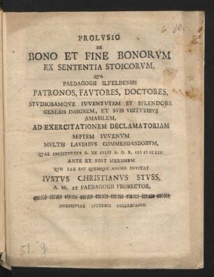 Prolusio De Bono Et Fine Bonorum Ex Sententia Stoicorum, Qua Paedagogii Ilfeldensis Patronos, Fautores, Doctores, Studiosamque Iuventutem Et Splendore Generis Insignem, Et Suis Virtutibus Amabilem, Ad Exercitationem Declamatoriam Septem Iuvenum Multis Laudibus Commendandorum, Quae Instituetur D. XX Iulii A. O. R. M D CC LIII. Ante Et Post Meridiem Quo Par Est Quemque Animo Invitat Justus Christianus Stuss, A. M. Et Paedagogii Prorector