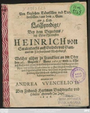Von kleglichen Todesfällen und Trost derselben/ aus dem 2. Sam: am 3. Cap. : Leichpredigt/ Bey dem Begrebnis/ deß Edlen Ehrnvesten Heinrich von Stralendorffs auff Goldebe und Gammeel im Fürstenthumb Mechelburgk. Welcher allhier zu Franckfurt an der Oder den 26. Augusti/ Anno 1605 ... mit einem stich tödtlichen verwundet ... seines alters im 19 Jar/ seliglich vorschieden/ und folgends doselbst den 4 Septemb: ... zur Erden bestetiget worden. Gehalten