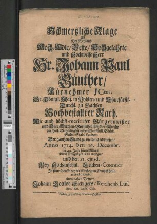 Schmertzliche Klage Als Der Weyland Hoch-Edle/ Veste/ Hochgelahrte ... Herr, Hr. Johann Paul Günther/ Fürnehmer JCtus, Sr. Königl. Maj. in Pohlen/ und Churfürstl. Durchl. zu Sachsen Hochbestallter Rath, Wie auch höchst-meritirter Bürgermeister und Ober-Kirchen-Vorsteher bey der Kirche zur Heil. Dreyfaltigkeit in der Churfürstl. Sächß. Sechs-Stadt Lauban, Der gantzen Stadt zu vielem Leidwesen/ Anno 1714. den 16. Decembr. im 49. Jahr seines Alters Durch frühzeitigen Tod entzogen/ und den 2I. ejusd. Bey Hochansehnl. Leichen-Conduct In seine Grufft bey der Kirche zum Creutz Christi gebracht wurde/ eines nahen Vetters Johann Gottlob Fiebigers/ Reichenb.Lus. Bon. Art. Laub. Cult.