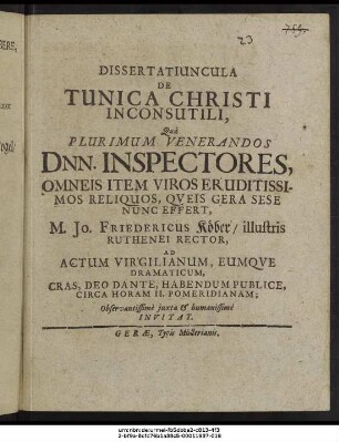 Dissertatiuncula De Tunica Christi Inconsutili : Qua Plurimum Venerandos Dnn. Inspectores, Omneis Item Viros Eruditissimos Reliquos, Queis Gera Sese Nunc Effert, M. Jo. Friedericus Köber/ illustris Ruthenei Rector, Ad Actum Virgilianum, Eumque Dramaticum, Cras, Deo Dante, Habendum Publice, Circa Horam II. Pomeridianam; Observantissime iuxta & humanissime Invitat