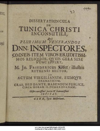 Dissertatiuncula De Tunica Christi Inconsutili : Qua Plurimum Venerandos Dnn. Inspectores, Omneis Item Viros Eruditissimos Reliquos, Queis Gera Sese Nunc Effert, M. Jo. Friedericus Köber/ illustris Ruthenei Rector, Ad Actum Virgilianum, Eumque Dramaticum, Cras, Deo Dante, Habendum Publice, Circa Horam II. Pomeridianam; Observantissime iuxta & humanissime Invitat