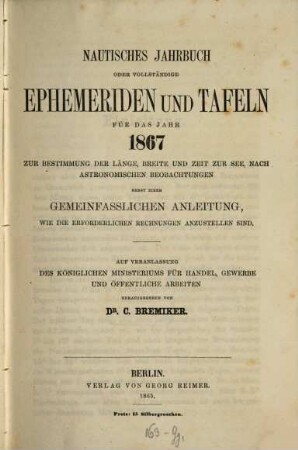 Nautisches Jahrbuch oder vollständige Ephemeriden und Tafeln : für d. Jahr ... ; zur Bestimmung d. Länge, Breite u. Zeit zur See, nach astronom. Beobachtungen. 16. 1867. - 1865