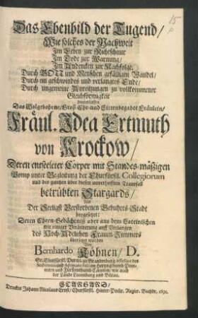 Das Ebenbild der Tugend : Wie solches der Nachwelt Im Leben zur Richtschnur Im Tode zur Warnung/ Im Andencken zur Nachfolge ... hinterlassen Das ... Fräul. Idea Ertmuth von Krockow/ Deren entseeleter Cörper ... unter Begleitung der Churfürstl. Collegiorum und des gantzen ... betrübten Stargards/ Als der Seeligst Verstorbenen Gebuhrts-Stadt beygesetzet: Deren Ehren-Gedächtniß aber aus dem Lateinischen mit einiger Veränderung ... übersetzet worden