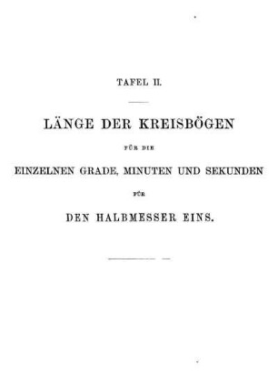 Tafel II. Länge der Kreisbögen für die einzelnen Grade, Minuten und Sekunden für den Halbmesser eins.