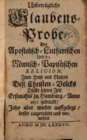 Unbetrügliche Glaubens-Probe Der Apostolisch-Lutherischen Und der Römisch-Papistischen Religion ... ; Erstmahls zu Hamburg 1671 gedr. ; Jetzo aber wieder auffgel., besser eing. und verm : zum Heyl und Nutzen deß Christen-Volcks dieser letzten Zeit