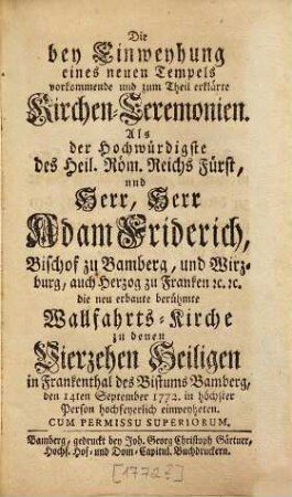 Die bey Einweyhung eines neuen Tempels vorkommende und zum Theil erklärte Kirchen-Zeremonien : Als der Hochwürdigste des Heil. Röm. Reichs Fürst, und Herr, Herr Adam Friderich Bischof zu Bamberg, und Wirzburg, auch Herzog zu Franken u. u. die neu erbaute berühmte Wallfahrts-Kirche zu denen Vierzehen Heiligen in Frankenthal des Bistums Bamberg, den 14ten September 1772, in höchster Person hochfeyerlich einweyheten