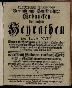 Eleutherii Taximenis Vernunfft- und Schrifft-mäßige Gedancken von nahen Heyrathen über Levit. XVIII. : Darinn allerhand Irrungen in dieser Sache abgewiesen, hergegen aus richtigen Gründen eine richtige Entscheidung aller und jeder nach dem göttlichen Gesetz verbotenen Matrimonial-Fälle gewiesen wird ; Zu erst auf Verlangen eines nach Gesetz und Zeugniß urtheilenden vornehmen Mannes, wegen einer besondern Streit-Frage, privatim entworffen ; Hernach abder auf dessen Gutbefinden, allen denen die in dieser Sache Bedencken und Scrupel haben zum besten, auf eine etwas bequemere Art eingerichtet und publiqu gemacht Von J. K.