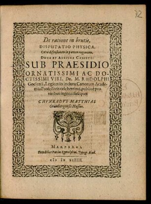 De ratione in brutis,|| DISPUTATIO PHYSICA.|| Cujus defensionem in partem negantem,|| DUCE ET AUSPICE CHRISTO:|| SUB PRAESIDIO || ORNATISSIMI AC DO-||CTISSIMI VIRI, Dn. M. RUDOLPHI || Goclenii, Logices in incluta Cattorum Acade-||mia Professoris celeberrimi, publicè pro || viribus ingenii suscipiet || CHVNRADVS MATTHIAS || Grunbergensis Hassus.||