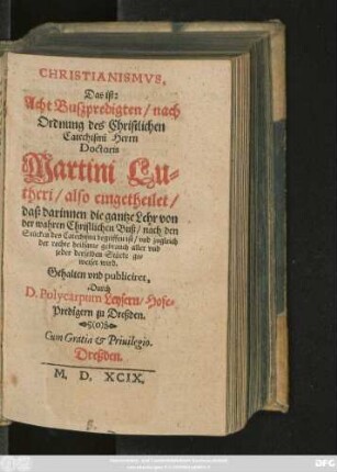 CHRISTIANISMVS,|| Das ist:|| Acht Buszpredigten/ nach || Ordnung des Christlichen || Catechismi Herrn || Doctoris || Martini Lu=||theri/also eingetheilet/|| daß darinnen die gantze Lehr von || der wahren Christlichen Buß/ nach den || Stücken des Catechismi begriffen ist/ vnd zugleich || der rechte heilsame gebrauch aller vnd || jader derselben Stücke ge=||weiset wird.|| Gehalten vnd publiciret,|| Durch || D.Polycarpum Leysern/ Hofe=||Predigern zu Dreßden.||