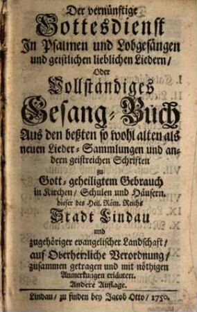 Der vernünftige Gottesdienst In Psalmen und Lobgesängen und geistlichen lieblichen Liedern, Oder Vollständiges Gesang-Buch : Aus den beßten so wohl alten als neuen Lieder-Sammlungen und andern geistreichen Schriften zu Gott-geheiligtem Gebrauch in Kirchen, Schulen und Häusern. dieser ... Stadt Lindau ... zusammen getragen und mit nöthigen Anmerkungen erläutert