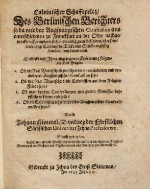 Calvinischer Schaffspeltz des Berlinischen Berichters : so da mit der Augspurgischen Confession aus unterschiedenen zu Franckfurt an der Oder nachgedruckten Exemplarn sich auswendig zwar bekleiden, aber seine inwendige Calvinische Tücke und Stücke arglistig bemänteln und bedecken wil ; entdeckt und Ihme abgezogen in Erörterung folgender vier Fragen: 1. Ob ein Real Unterscheid zwischen der unveränderten und veränderten Augspurgischen Confession sey? 2. Ob der Real Unterscheid die Calvinisten aus dem Religion Friede setze? 3. Ob man beyden Confessionen mit gutem Gewissen beypflichten könne und solle? 4. Ob die Calvinisten echte und rechte Augspurgische Confessionisten seyn?