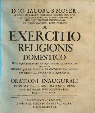 D. Io. Iacobus Moser, S. Regiae Maiestatis Borussicae Consiliarius Intimus, Academiae Francofurtanae Director, Iuriumque Professor Primarius etc. Ex Germanorum Iure Publico De Exercitio Religionis Domestico Eiusdemque Iure Inter Eos, Qui Diversa Sacra Colunt, Disserit, Insimulque Reipublicae Francofurtensis Omnium Ordinum Proceres Atque Cives, Ut Orationi Inaugurali Proxima Die 19. Iunii Habendae Benigne Interesse Non Dedignentur, Decentissime Rogat