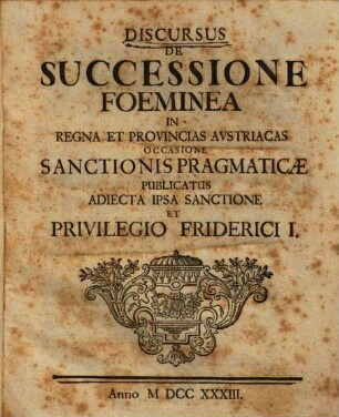 Discursus De Successione Foeminea In Regna Et Provincias Avstriacas : Occasione Sanctionis Pragmaticae Pvblicatvs Adiecta Ipsa Sanctione Et Privilegio Friderici I.