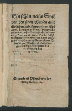Ein schön neüw Spil || von den siben Weysen auß || Griechenland/ sampt einem Epi||curer/ darauß man beyde/ Bürgerliche || zucht vnnd rechte Gottesforcht/ erlernen || mag ... || Gestellet durch Geor=||gium Reypchium auß Kronenstatt in Si||benbürgen/ Pfarherr zů. Sindelfin=||gen/ vnd daselbst gehalten den || 20. Februarij deß || 1558. yars.||