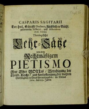 Casparis Sagitarii Der Heil. Schrifft Doctoris, Fürstlichen Sächs. gesammten Historici, und Historiarum Prof. Publici Theologische Lehr-Sätze von dem Rechtmäßigem Pietismo : Zur Ehre Gottes/ Beruhigung der Christl. Kirche/ und Fortpflantzung der wahren Gottseligkeit/ in Druck herausgegeben/ im Monat Iulio, des 1691. Jahrs