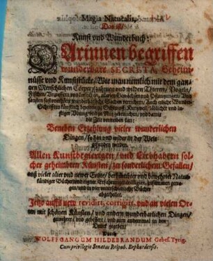 Magia Naturalis, Das ist Kunst und Wunderbuch : Darinnen begriffen wunderbahre Secreta, Geheimnüsse vnd Kunststücke, Wie man nemlich mit dem gantzen Menschlichen Cörper, zahmen und wilden Thieren, Vogeln, Fischen, Vnzieffern vnd Insecten, allerley Gewächsen vnd Pflantzungen, Vnd sonsten fast vnerhörte wunderbarliche Sachen verrichten ... kan ... ; Allen Kunstbegierigen, vnd Liebhabern solcher geheimbten Künsten, zu sonderlichen gefallen, [1]