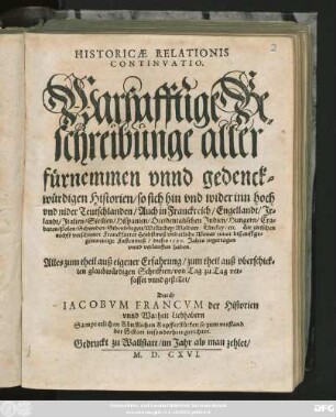 HISTORICAE RELATIONIS || CONTINVATIO.|| Warhafftige Be=||schreibunge aller || fůrnemmen vnnd gedenck=||würdigen Historien/ so sich ... || Hie zwischen || nechts verschiener Franckfurter Herbstmeß vnd etliche Monat zuuor biß auff ge=||genwertige Fastenmeß/ dieses 1596. Jahrs zugetragen || ... haben.|| ... gestellet/|| Durch || IACOBVM FRANCVM der Historien || vnnd Warheit Liebhabern ||