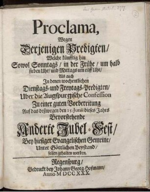Proclama, Wegen Derjenigen Predigten, Welche künfftig hin Sowol Sonntags, in der Frühe, um halb sieben Uhr, und Mittags um eillf Uhr, Als auch In denen wochentlichen Dienstags- und Freytags-Predigten, Uber die Augspurgische Confession Zu einer guten Vorbereitung Auf das deßwegen den 25. Junii dieses Jahrs Bevorstehende Anderte Jubel-Fest, Bey hiesiger Evangelischen Gemeine, Unter Göttlichen Beystand, sollen gehalten werden